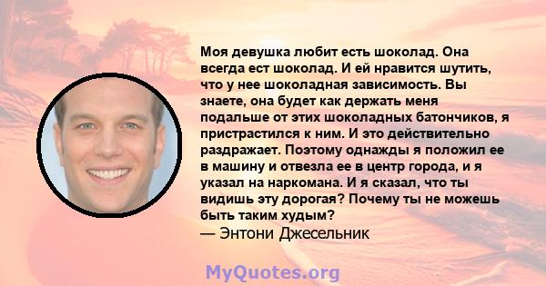 Моя девушка любит есть шоколад. Она всегда ест шоколад. И ей нравится шутить, что у нее шоколадная зависимость. Вы знаете, она будет как держать меня подальше от этих шоколадных батончиков, я пристрастился к ним. И это