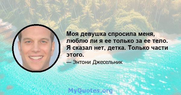 Моя девушка спросила меня, люблю ли я ее только за ее тело. Я сказал нет, детка. Только части этого.