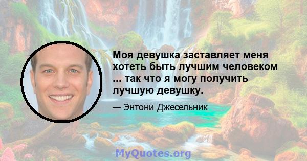 Моя девушка заставляет меня хотеть быть лучшим человеком ... так что я могу получить лучшую девушку.