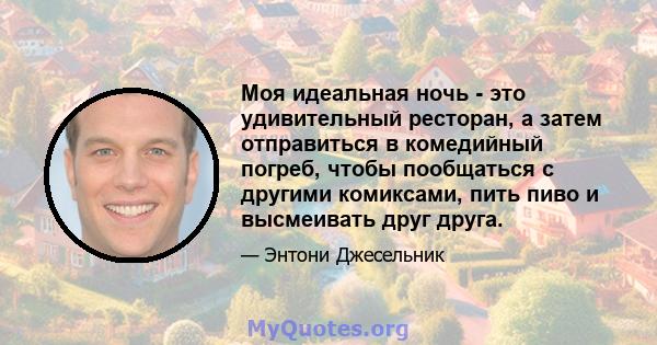 Моя идеальная ночь - это удивительный ресторан, а затем отправиться в комедийный погреб, чтобы пообщаться с другими комиксами, пить пиво и высмеивать друг друга.