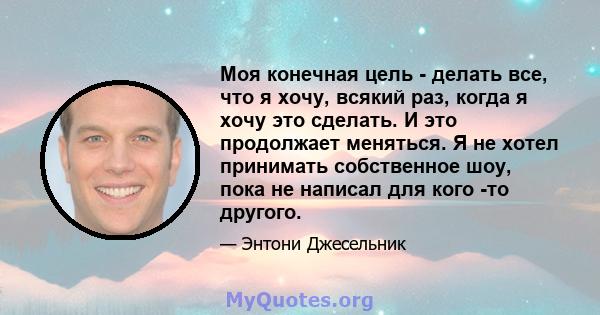 Моя конечная цель - делать все, что я хочу, всякий раз, когда я хочу это сделать. И это продолжает меняться. Я не хотел принимать собственное шоу, пока не написал для кого -то другого.