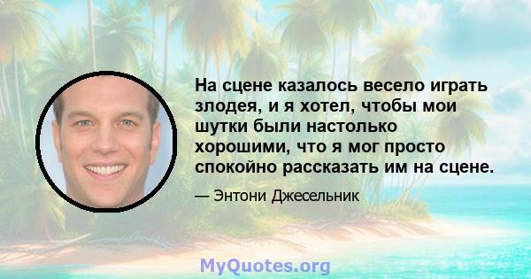 На сцене казалось весело играть злодея, и я хотел, чтобы мои шутки были настолько хорошими, что я мог просто спокойно рассказать им на сцене.