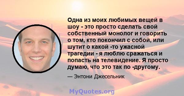 Одна из моих любимых вещей в шоу - это просто сделать свой собственный монолог и говорить о том, кто покончил с собой, или шутит о какой -то ужасной трагедии - я люблю сражаться и попасть на телевидение. Я просто думаю, 