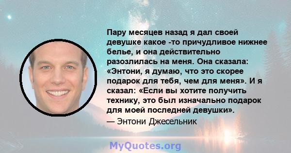 Пару месяцев назад я дал своей девушке какое -то причудливое нижнее белье, и она действительно разозлилась на меня. Она сказала: «Энтони, я думаю, что это скорее подарок для тебя, чем для меня». И я сказал: «Если вы