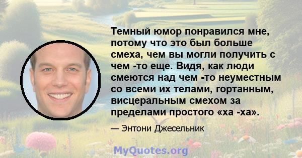 Темный юмор понравился мне, потому что это был больше смеха, чем вы могли получить с чем -то еще. Видя, как люди смеются над чем -то неуместным со всеми их телами, гортанным, висцеральным смехом за пределами простого