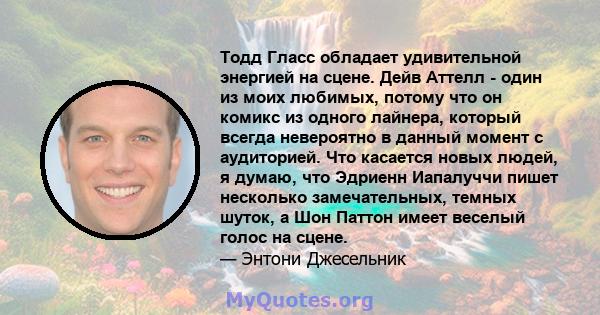 Тодд Гласс обладает удивительной энергией на сцене. Дейв Аттелл - один из моих любимых, потому что он комикс из одного лайнера, который всегда невероятно в данный момент с аудиторией. Что касается новых людей, я думаю,