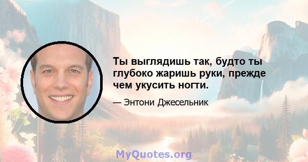 Ты выглядишь так, будто ты глубоко жаришь руки, прежде чем укусить ногти.