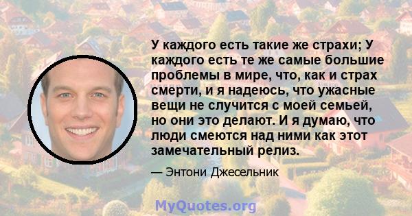 У каждого есть такие же страхи; У каждого есть те же самые большие проблемы в мире, что, как и страх смерти, и я надеюсь, что ужасные вещи не случится с моей семьей, но они это делают. И я думаю, что люди смеются над