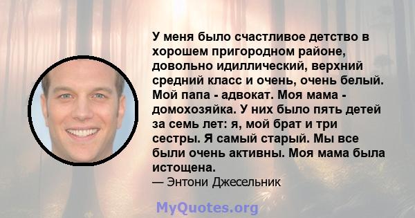 У меня было счастливое детство в хорошем пригородном районе, довольно идиллический, верхний средний класс и очень, очень белый. Мой папа - адвокат. Моя мама - домохозяйка. У них было пять детей за семь лет: я, мой брат