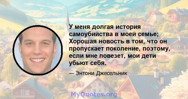 У меня долгая история самоубийства в моей семье; Хорошая новость в том, что он пропускает поколение, поэтому, если мне повезет, мои дети убьют себя.