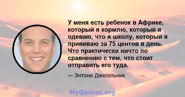 У меня есть ребенок в Африке, который я кормлю, который я одеваю, что я школу, который я прививаю за 75 центов в день. Что практически ничто по сравнению с тем, что стоит отправить его туда.