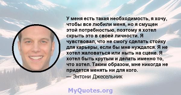 У меня есть такая необходимость, я хочу, чтобы все любили меня, но я смущен этой потребностью, поэтому я хотел скрыть это в своей личности. Я чувствовал, что не смогу сделать стойку для карьеры, если бы мне нуждался. Я