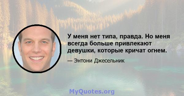 У меня нет типа, правда. Но меня всегда больше привлекают девушки, которые кричат ​​огнем.