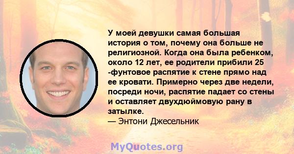 У моей девушки самая большая история о том, почему она больше не религиозной. Когда она была ребенком, около 12 лет, ее родители прибили 25 -фунтовое распятие к стене прямо над ее кровати. Примерно через две недели,