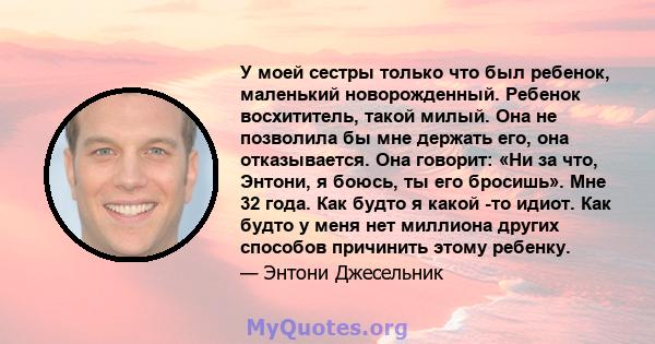 У моей сестры только что был ребенок, маленький новорожденный. Ребенок восхититель, такой милый. Она не позволила бы мне держать его, она отказывается. Она говорит: «Ни за что, Энтони, я боюсь, ты его бросишь». Мне 32