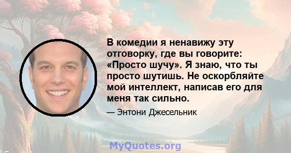 В комедии я ненавижу эту отговорку, где вы говорите: «Просто шучу». Я знаю, что ты просто шутишь. Не оскорбляйте мой интеллект, написав его для меня так сильно.