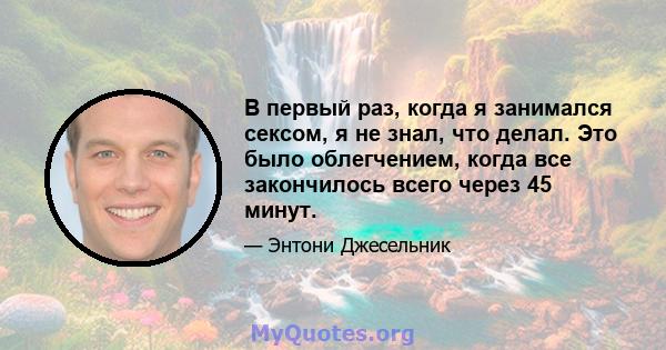 В первый раз, когда я занимался сексом, я не знал, что делал. Это было облегчением, когда все закончилось всего через 45 минут.