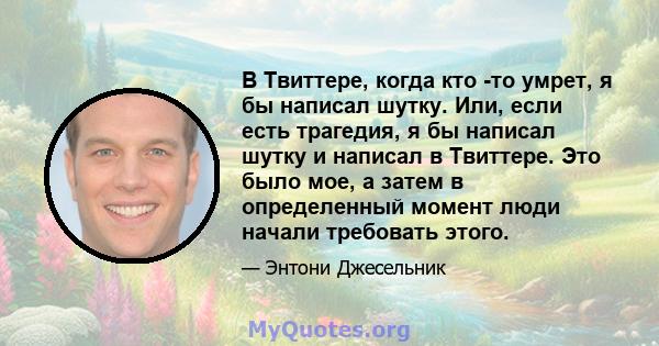 В Твиттере, когда кто -то умрет, я бы написал шутку. Или, если есть трагедия, я бы написал шутку и написал в Твиттере. Это было мое, а затем в определенный момент люди начали требовать этого.