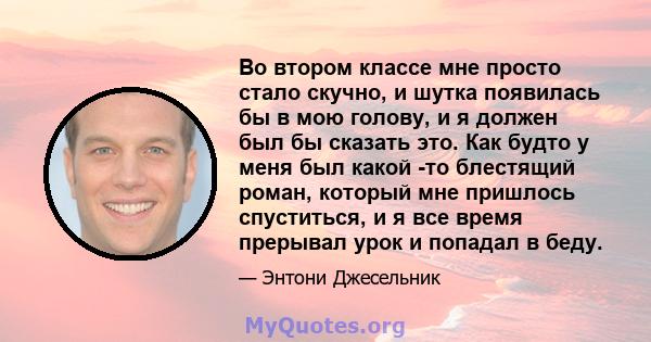 Во втором классе мне просто стало скучно, и шутка появилась бы в мою голову, и я должен был бы сказать это. Как будто у меня был какой -то блестящий роман, который мне пришлось спуститься, и я все время прерывал урок и