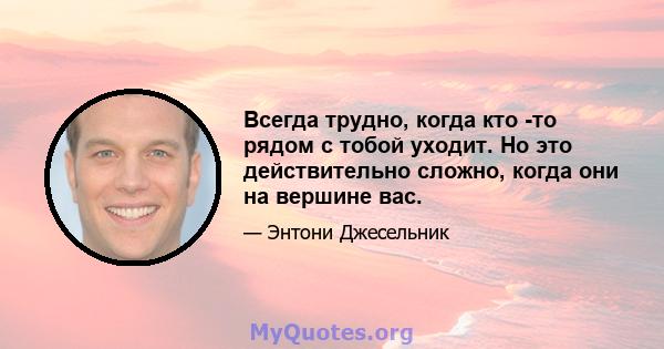 Всегда трудно, когда кто -то рядом с тобой уходит. Но это действительно сложно, когда они на вершине вас.