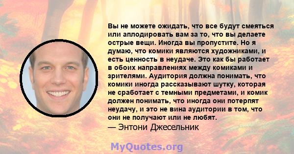 Вы не можете ожидать, что все будут смеяться или аплодировать вам за то, что вы делаете острые вещи. Иногда вы пропустите. Но я думаю, что комики являются художниками, и есть ценность в неудаче. Это как бы работает в