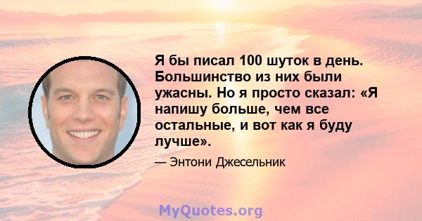 Я бы писал 100 шуток в день. Большинство из них были ужасны. Но я просто сказал: «Я напишу больше, чем все остальные, и вот как я буду лучше».