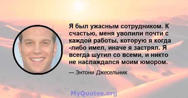 Я был ужасным сотрудником. К счастью, меня уволили почти с каждой работы, которую я когда -либо имел, иначе я застрял. Я всегда шутил со всеми, и никто не наслаждался моим юмором.