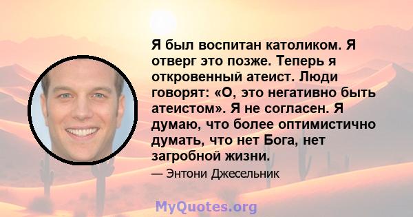 Я был воспитан католиком. Я отверг это позже. Теперь я откровенный атеист. Люди говорят: «О, это негативно быть атеистом». Я не согласен. Я думаю, что более оптимистично думать, что нет Бога, нет загробной жизни.