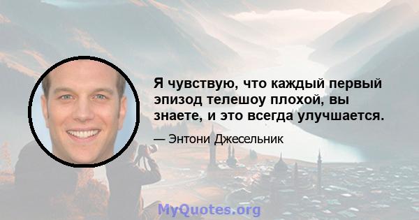 Я чувствую, что каждый первый эпизод телешоу плохой, вы знаете, и это всегда улучшается.