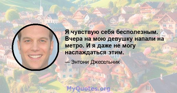 Я чувствую себя бесполезным. Вчера на мою девушку напали на метро. И я даже не могу наслаждаться этим.