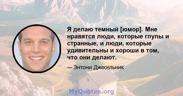 Я делаю темный [юмор]. Мне нравятся люди, которые глупы и странные, и люди, которые удивительны и хороши в том, что они делают.