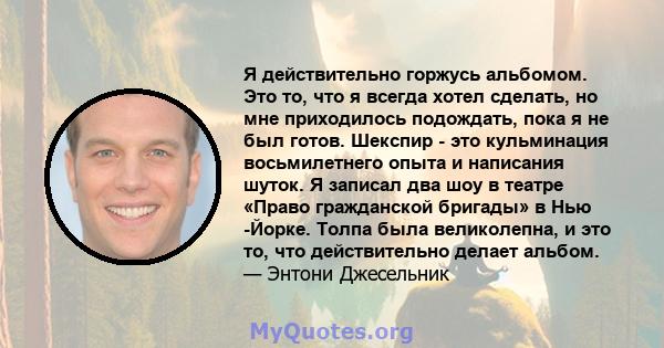 Я действительно горжусь альбомом. Это то, что я всегда хотел сделать, но мне приходилось подождать, пока я не был готов. Шекспир - это кульминация восьмилетнего опыта и написания шуток. Я записал два шоу в театре «Право 