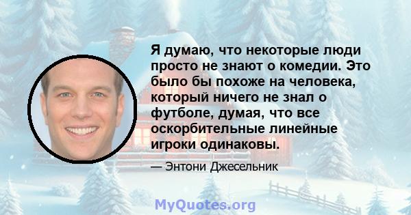 Я думаю, что некоторые люди просто не знают о комедии. Это было бы похоже на человека, который ничего не знал о футболе, думая, что все оскорбительные линейные игроки одинаковы.