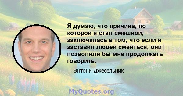 Я думаю, что причина, по которой я стал смешной, заключалась в том, что если я заставил людей смеяться, они позволили бы мне продолжать говорить.