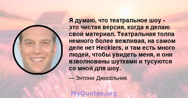 Я думаю, что театральное шоу - это чистая версия, когда я делаю свой материал. Театральная толпа немного более вежливая, на самом деле нет Hecklers, и там есть много людей, чтобы увидеть меня, и они взволнованы шутками