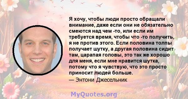 Я хочу, чтобы люди просто обращали внимание, даже если они не обязательно смеются над чем -то, или если им требуется время, чтобы что -то получить, я не против этого. Если половина толпы получает шутку, а другая