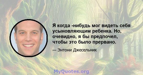 Я когда -нибудь мог видеть себя усыновляющим ребенка. Но, очевидно, я бы предпочел, чтобы это было прервано.