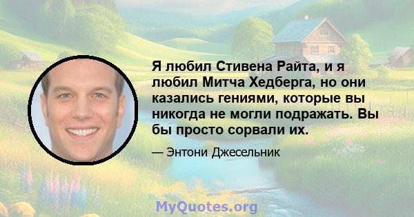 Я любил Стивена Райта, и я любил Митча Хедберга, но они казались гениями, которые вы никогда не могли подражать. Вы бы просто сорвали их.