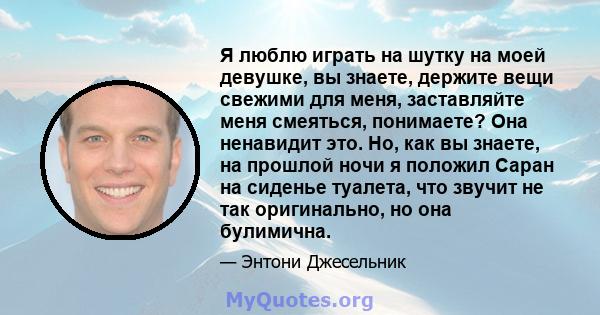 Я люблю играть на шутку на моей девушке, вы знаете, держите вещи свежими для меня, заставляйте меня смеяться, понимаете? Она ненавидит это. Но, как вы знаете, на прошлой ночи я положил Саран на сиденье туалета, что