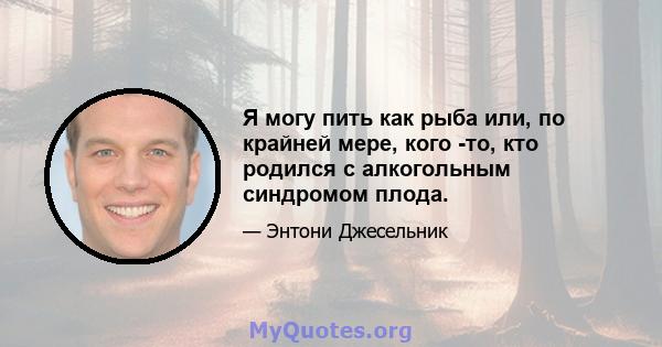 Я могу пить как рыба или, по крайней мере, кого -то, кто родился с алкогольным синдромом плода.