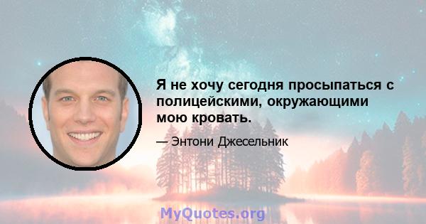 Я не хочу сегодня просыпаться с полицейскими, окружающими мою кровать.