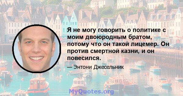 Я не могу говорить о политике с моим двоюродным братом, потому что он такой лицемер. Он против смертной казни, и он повесился.