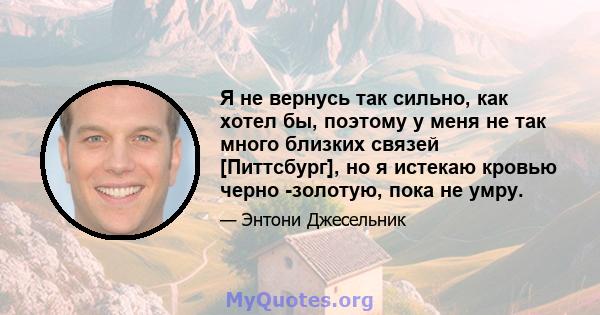 Я не вернусь так сильно, как хотел бы, поэтому у меня не так много близких связей [Питтсбург], но я истекаю кровью черно -золотую, пока не умру.