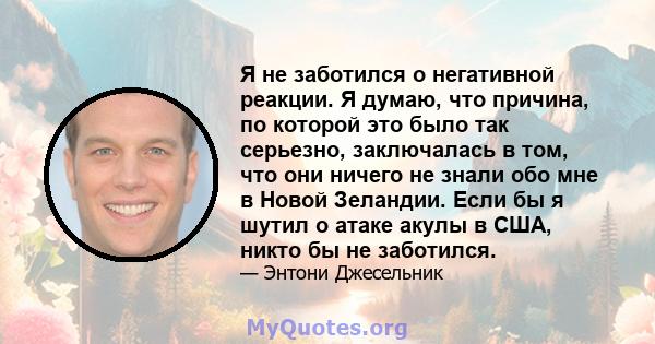 Я не заботился о негативной реакции. Я думаю, что причина, по которой это было так серьезно, заключалась в том, что они ничего не знали обо мне в Новой Зеландии. Если бы я шутил о атаке акулы в США, никто бы не