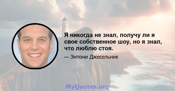 Я никогда не знал, получу ли я свое собственное шоу, но я знал, что люблю стоя.