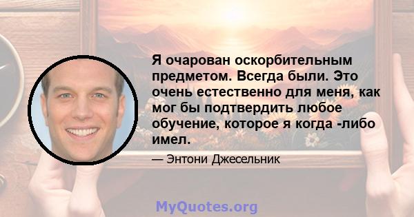 Я очарован оскорбительным предметом. Всегда были. Это очень естественно для меня, как мог бы подтвердить любое обучение, которое я когда -либо имел.