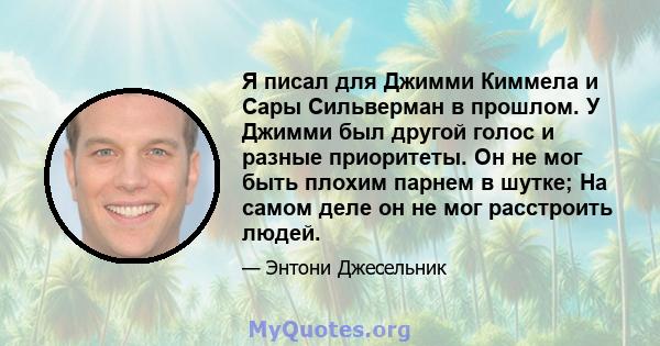 Я писал для Джимми Киммела и Сары Сильверман в прошлом. У Джимми был другой голос и разные приоритеты. Он не мог быть плохим парнем в шутке; На самом деле он не мог расстроить людей.