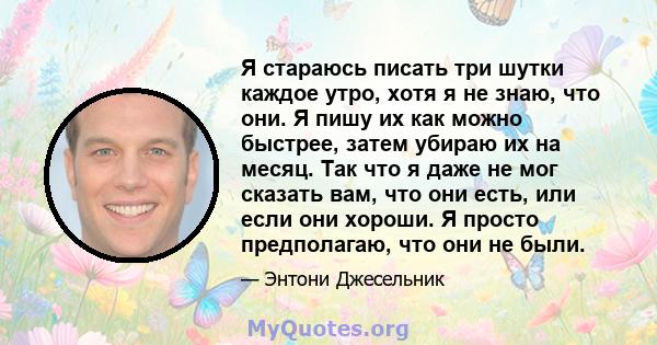 Я стараюсь писать три шутки каждое утро, хотя я не знаю, что они. Я пишу их как можно быстрее, затем убираю их на месяц. Так что я даже не мог сказать вам, что они есть, или если они хороши. Я просто предполагаю, что