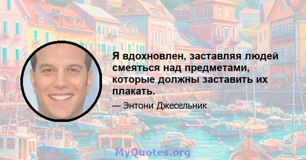 Я вдохновлен, заставляя людей смеяться над предметами, которые должны заставить их плакать.