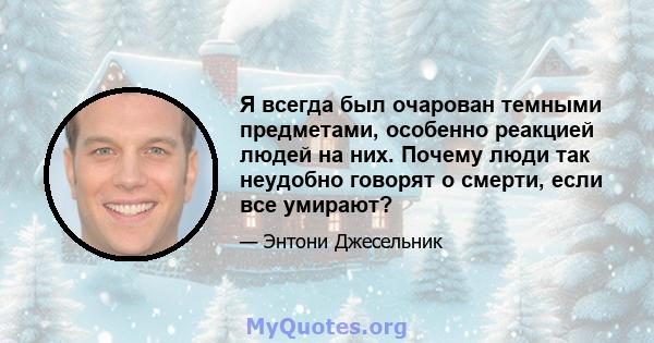 Я всегда был очарован темными предметами, особенно реакцией людей на них. Почему люди так неудобно говорят о смерти, если все умирают?